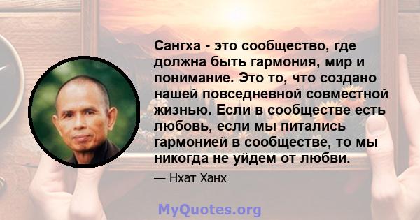 Сангха - это сообщество, где должна быть гармония, мир и понимание. Это то, что создано нашей повседневной совместной жизнью. Если в сообществе есть любовь, если мы питались гармонией в сообществе, то мы никогда не