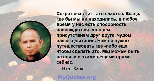 Секрет счастья - это счастье. Везде, где бы мы ни находились, в любое время у нас есть способность наслаждаться солнцем, присутствием друг друга, чудом нашего дыхания. Нам не нужно путешествовать где -либо еще, чтобы