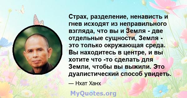 Страх, разделение, ненависть и гнев исходят из неправильного взгляда, что вы и Земля - ​​две отдельные сущности, Земля - ​​это только окружающая среда. Вы находитесь в центре, и вы хотите что -то сделать для Земли,