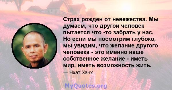 Страх рожден от невежества. Мы думаем, что другой человек пытается что -то забрать у нас. Но если мы посмотрим глубоко, мы увидим, что желание другого человека - это именно наше собственное желание - иметь мир, иметь