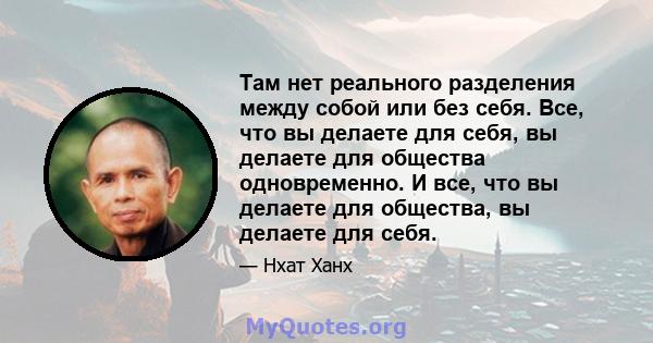 Там нет реального разделения между собой или без себя. Все, что вы делаете для себя, вы делаете для общества одновременно. И все, что вы делаете для общества, вы делаете для себя.