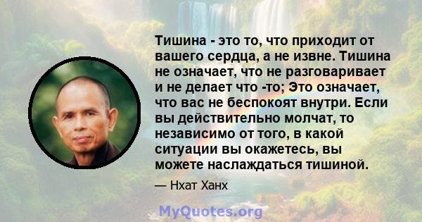 Тишина - это то, что приходит от вашего сердца, а не извне. Тишина не означает, что не разговаривает и не делает что -то; Это означает, что вас не беспокоят внутри. Если вы действительно молчат, то независимо от того, в 