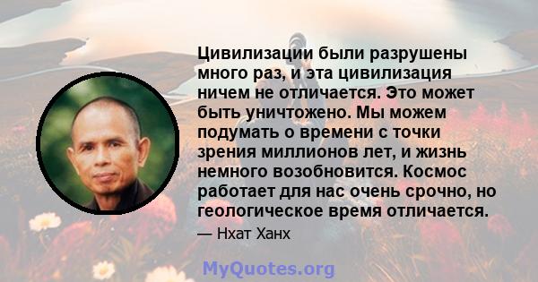 Цивилизации были разрушены много раз, и эта цивилизация ничем не отличается. Это может быть уничтожено. Мы можем подумать о времени с точки зрения миллионов лет, и жизнь немного возобновится. Космос работает для нас