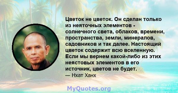 Цветок не цветок. Он сделан только из неяточных элементов - солнечного света, облаков, времени, пространства, земли, минералов, садовников и так далее. Настоящий цветок содержит всю вселенную. Если мы вернем какой-либо