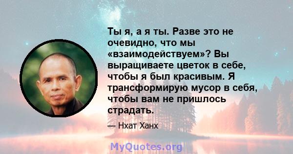 Ты я, а я ты. Разве это не очевидно, что мы «взаимодействуем»? Вы выращиваете цветок в себе, чтобы я был красивым. Я трансформирую мусор в себя, чтобы вам не пришлось страдать.