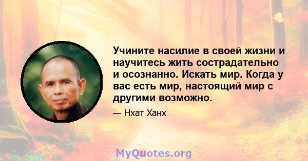 Учините насилие в своей жизни и научитесь жить сострадательно и осознанно. Искать мир. Когда у вас есть мир, настоящий мир с другими возможно.