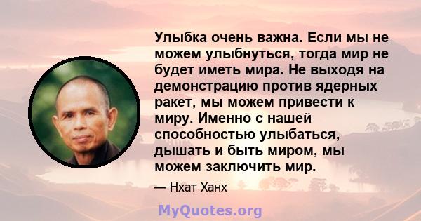 Улыбка очень важна. Если мы не можем улыбнуться, тогда мир не будет иметь мира. Не выходя на демонстрацию против ядерных ракет, мы можем привести к миру. Именно с нашей способностью улыбаться, дышать и быть миром, мы