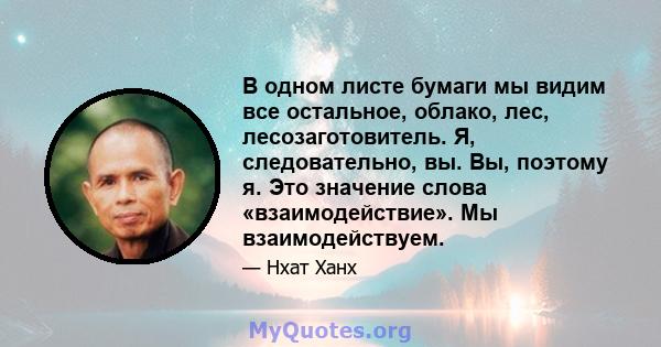 В одном листе бумаги мы видим все остальное, облако, лес, лесозаготовитель. Я, следовательно, вы. Вы, поэтому я. Это значение слова «взаимодействие». Мы взаимодействуем.