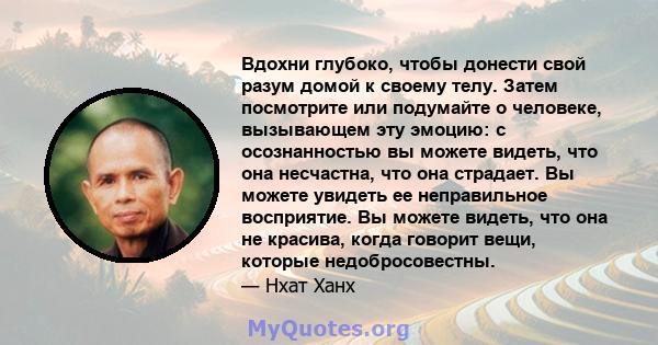 Вдохни глубоко, чтобы донести свой разум домой к своему телу. Затем посмотрите или подумайте о человеке, вызывающем эту эмоцию: с осознанностью вы можете видеть, что она несчастна, что она страдает. Вы можете увидеть ее 