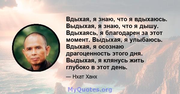 Вдыхая, я знаю, что я вдыхаюсь. Выдыхая, я знаю, что я дышу. Вдыхаясь, я благодарен за этот момент. Выдыхая, я улыбаюсь. Вдыхая, я осознаю драгоценность этого дня. Выдыхая, я клянусь жить глубоко в этот день.