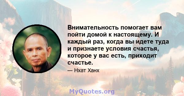 Внимательность помогает вам пойти домой к настоящему. И каждый раз, когда вы идете туда и признаете условия счастья, которое у вас есть, приходит счастье.