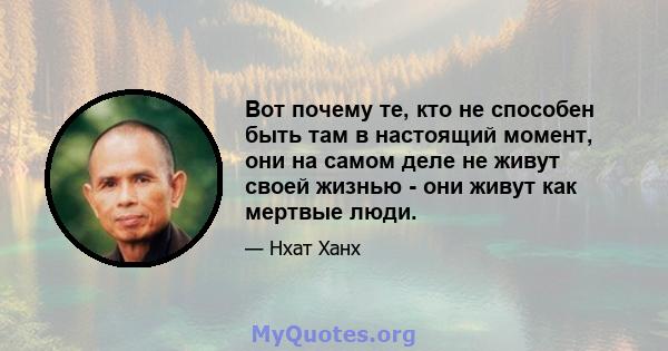 Вот почему те, кто не способен быть там в настоящий момент, они на самом деле не живут своей жизнью - они живут как мертвые люди.