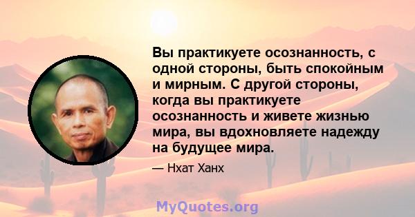 Вы практикуете осознанность, с одной стороны, быть спокойным и мирным. С другой стороны, когда вы практикуете осознанность и живете жизнью мира, вы вдохновляете надежду на будущее мира.