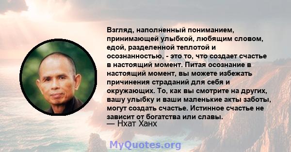 Взгляд, наполненный пониманием, принимающей улыбкой, любящим словом, едой, разделенной теплотой и осознанностью, - это то, что создает счастье в настоящий момент. Питая осознание в настоящий момент, вы можете избежать