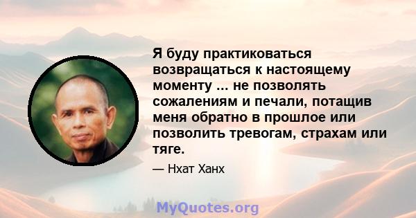 Я буду практиковаться возвращаться к настоящему моменту ... не позволять сожалениям и печали, потащив меня обратно в прошлое или позволить тревогам, страхам или тяге.