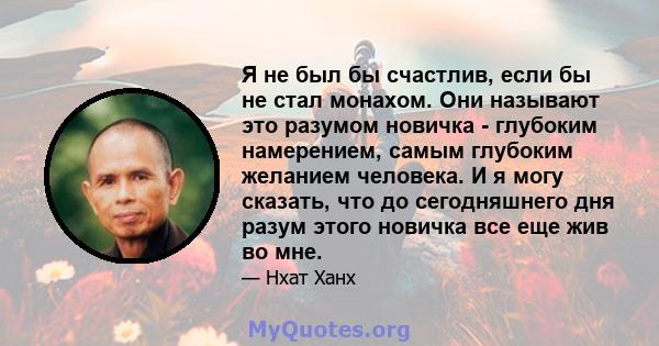 Я не был бы счастлив, если бы не стал монахом. Они называют это разумом новичка - глубоким намерением, самым глубоким желанием человека. И я могу сказать, что до сегодняшнего дня разум этого новичка все еще жив во мне.