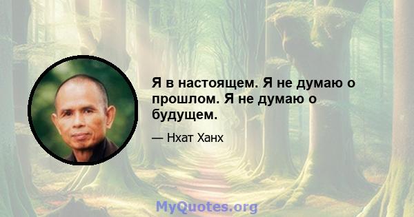 Я в настоящем. Я не думаю о прошлом. Я не думаю о будущем.