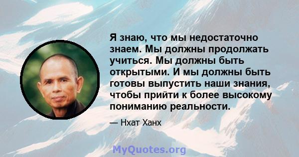 Я знаю, что мы недостаточно знаем. Мы должны продолжать учиться. Мы должны быть открытыми. И мы должны быть готовы выпустить наши знания, чтобы прийти к более высокому пониманию реальности.