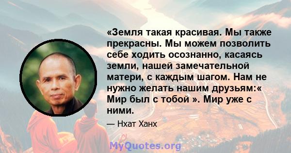 «Земля такая красивая. Мы также прекрасны. Мы можем позволить себе ходить осознанно, касаясь земли, нашей замечательной матери, с каждым шагом. Нам не нужно желать нашим друзьям:« Мир был с тобой ». Мир уже с ними.