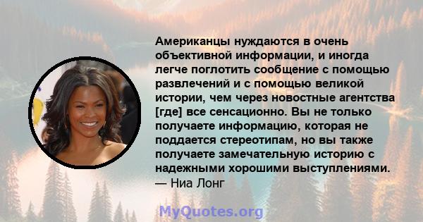 Американцы нуждаются в очень объективной информации, и иногда легче поглотить сообщение с помощью развлечений и с помощью великой истории, чем через новостные агентства [где] все сенсационно. Вы не только получаете