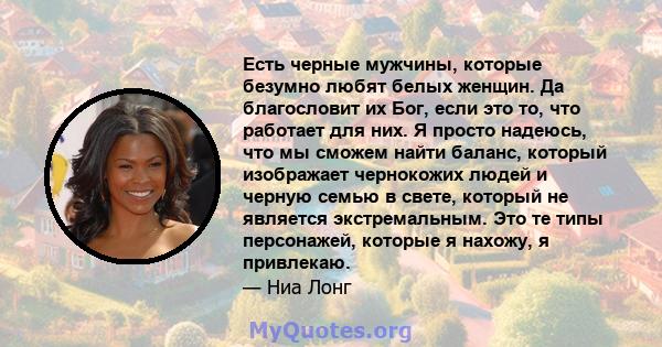 Есть черные мужчины, которые безумно любят белых женщин. Да благословит их Бог, если это то, что работает для них. Я просто надеюсь, что мы сможем найти баланс, который изображает чернокожих людей и черную семью в