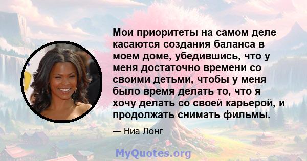 Мои приоритеты на самом деле касаются создания баланса в моем доме, убедившись, что у меня достаточно времени со своими детьми, чтобы у меня было время делать то, что я хочу делать со своей карьерой, и продолжать