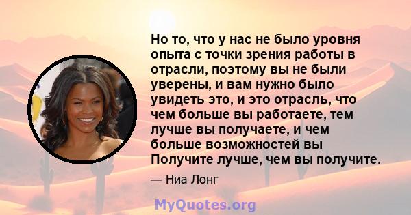 Но то, что у нас не было уровня опыта с точки зрения работы в отрасли, поэтому вы не были уверены, и вам нужно было увидеть это, и это отрасль, что чем больше вы работаете, тем лучше вы получаете, и чем больше