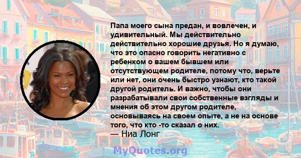 Папа моего сына предан, и вовлечен, и удивительный. Мы действительно действительно хорошие друзья. Но я думаю, что это опасно говорить негативно с ребенком о вашем бывшем или отсутствующем родителе, потому что, верьте