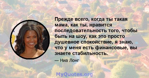 Прежде всего, когда ты такая мама, как ты, нравится последовательность того, чтобы быть на шоу, как это просто душевное спокойствие, я знаю, что у меня есть финансовые, вы знаете стабильность.