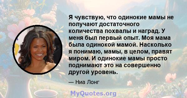 Я чувствую, что одинокие мамы не получают достаточного количества похвалы и наград. У меня был первый опыт. Моя мама была одинокой мамой. Насколько я понимаю, мамы, в целом, правят миром. И одинокие мамы просто