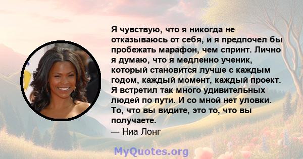 Я чувствую, что я никогда не отказываюсь от себя, и я предпочел бы пробежать марафон, чем спринт. Лично я думаю, что я медленно ученик, который становится лучше с каждым годом, каждый момент, каждый проект. Я встретил