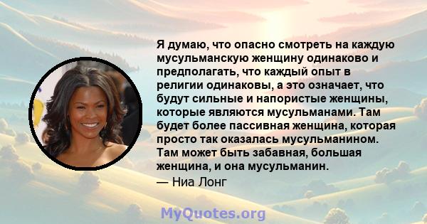 Я думаю, что опасно смотреть на каждую мусульманскую женщину одинаково и предполагать, что каждый опыт в религии одинаковы, а это означает, что будут сильные и напористые женщины, которые являются мусульманами. Там