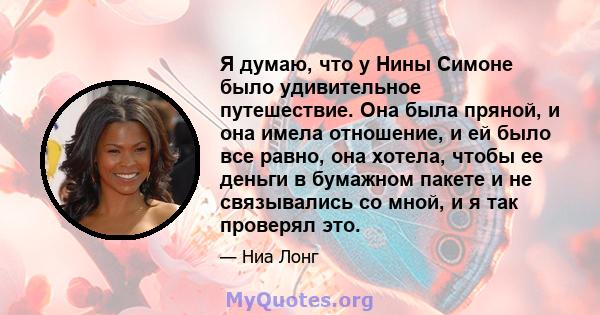 Я думаю, что у Нины Симоне было удивительное путешествие. Она была пряной, и она имела отношение, и ей было все равно, она хотела, чтобы ее деньги в бумажном пакете и не связывались со мной, и я так проверял это.