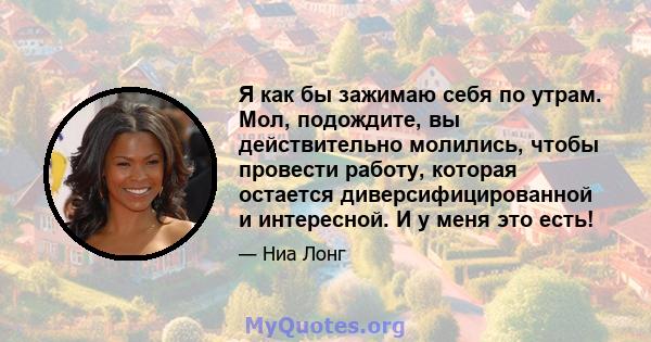 Я как бы зажимаю себя по утрам. Мол, подождите, вы действительно молились, чтобы провести работу, которая остается диверсифицированной и интересной. И у меня это есть!