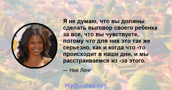 Я не думаю, что вы должны сделать выговор своего ребенка за все, что вы чувствуете, потому что для них это так же серьезно, как и когда что -то происходит в наши дни, и мы расстраиваемся из -за этого.