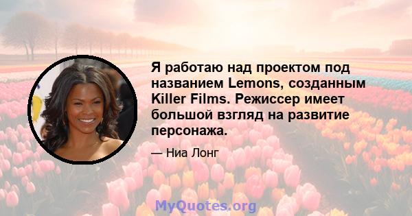 Я работаю над проектом под названием Lemons, созданным Killer Films. Режиссер имеет большой взгляд на развитие персонажа.