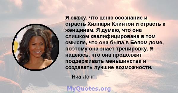 Я скажу, что ценю осознание и страсть Хиллари Клинтон и страсть к женщинам. Я думаю, что она слишком квалифицирована в том смысле, что она была в Белом доме, поэтому она знает тренировку. Я надеюсь, что она продолжит