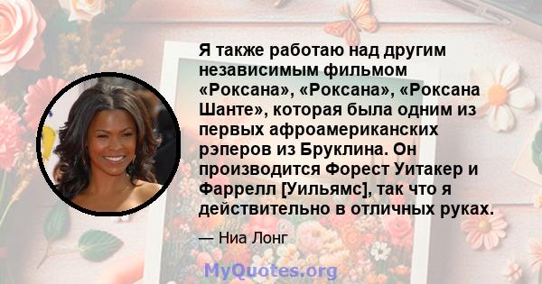 Я также работаю над другим независимым фильмом «Роксана», «Роксана», «Роксана Шанте», которая была одним из первых афроамериканских рэперов из Бруклина. Он производится Форест Уитакер и Фаррелл [Уильямс], так что я