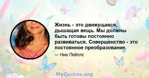 Жизнь - это движущаяся, дышащая вещь. Мы должны быть готовы постоянно развиваться. Совершенство - это постоянное преобразование.