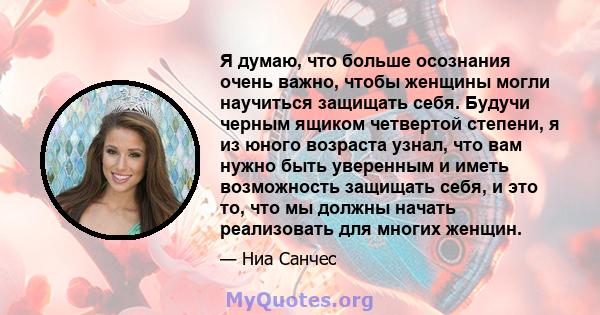 Я думаю, что больше осознания очень важно, чтобы женщины могли научиться защищать себя. Будучи черным ящиком четвертой степени, я из юного возраста узнал, что вам нужно быть уверенным и иметь возможность защищать себя,