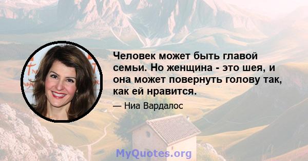 Человек может быть главой семьи. Но женщина - это шея, и она может повернуть голову так, как ей нравится.