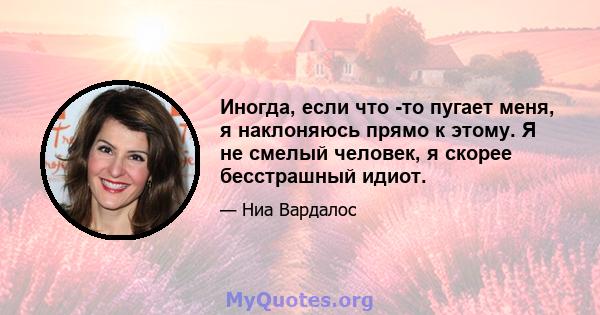 Иногда, если что -то пугает меня, я наклоняюсь прямо к этому. Я не смелый человек, я скорее бесстрашный идиот.