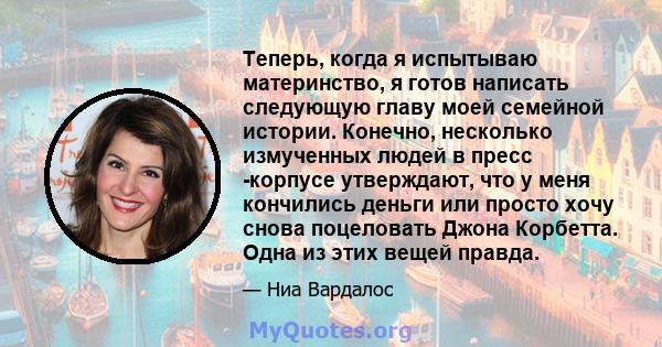 Теперь, когда я испытываю материнство, я готов написать следующую главу моей семейной истории. Конечно, несколько измученных людей в пресс -корпусе утверждают, что у меня кончились деньги или просто хочу снова