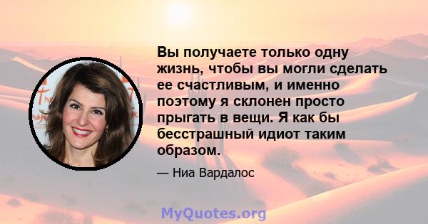 Вы получаете только одну жизнь, чтобы вы могли сделать ее счастливым, и именно поэтому я склонен просто прыгать в вещи. Я как бы бесстрашный идиот таким образом.