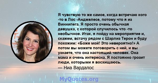 Я чувствую то же самое, когда встречаю кого -то в Лос -Анджелесе, потому что я из Виннипега. Я просто очень обычная девушка, с которой случилось что -то необычное. Итак, я пойду на мероприятие и, скажем, встачу рядом с