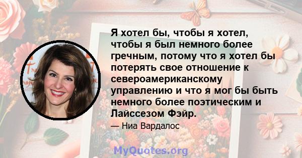 Я хотел бы, чтобы я хотел, чтобы я был немного более гречным, потому что я хотел бы потерять свое отношение к североамериканскому управлению и что я мог бы быть немного более поэтическим и Лайссезом Фэйр.