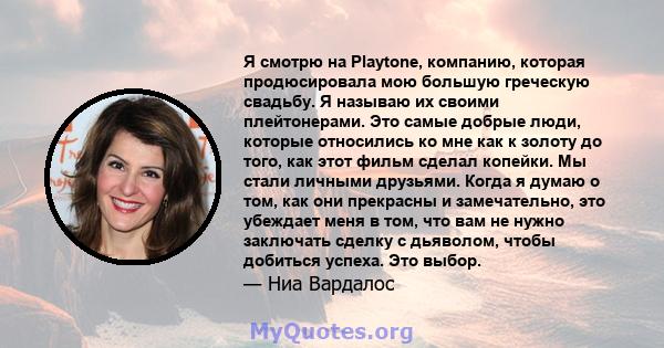 Я смотрю на Playtone, компанию, которая продюсировала мою большую греческую свадьбу. Я называю их своими плейтонерами. Это самые добрые люди, которые относились ко мне как к золоту до того, как этот фильм сделал