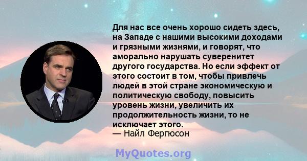 Для нас все очень хорошо сидеть здесь, на Западе с нашими высокими доходами и грязными жизнями, и говорят, что аморально нарушать суверенитет другого государства. Но если эффект от этого состоит в том, чтобы привлечь