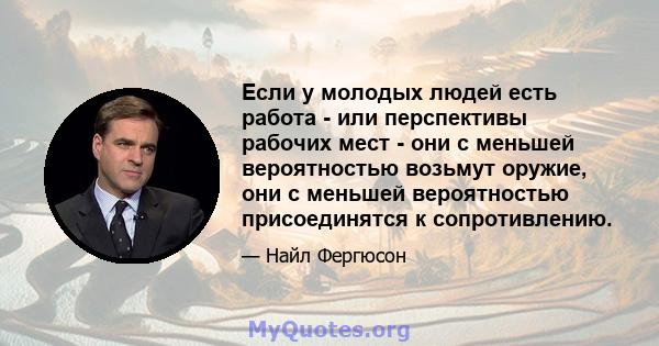 Если у молодых людей есть работа - или перспективы рабочих мест - они с меньшей вероятностью возьмут оружие, они с меньшей вероятностью присоединятся к сопротивлению.