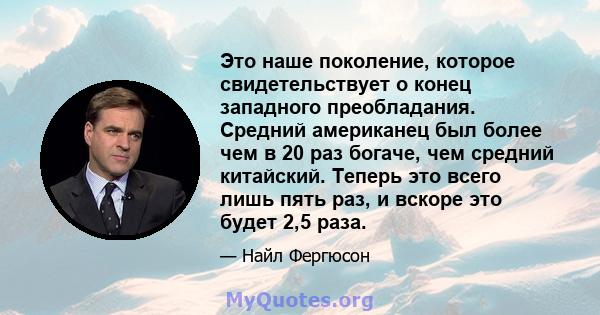 Это наше поколение, которое свидетельствует о конец западного преобладания. Средний американец был более чем в 20 раз богаче, чем средний китайский. Теперь это всего лишь пять раз, и вскоре это будет 2,5 раза.